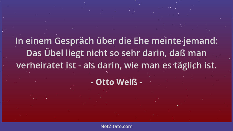 Otto Weiß - In einem Gespräch über die Ehe meinte jemand: Das Übel liegt nicht so sehr darin, daß man verheiratet ist - als...