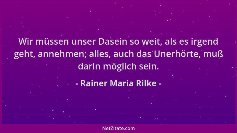 Rainer Maria Rilke - Wir müssen unser Dasein so weit, als es irgend geht, annehmen; alles, auch das Unerhörte, muß darin mö...