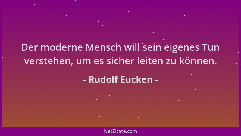 Rudolf Eucken - Der moderne Mensch will sein eigenes Tun verstehen, um es sicher leiten zu können....