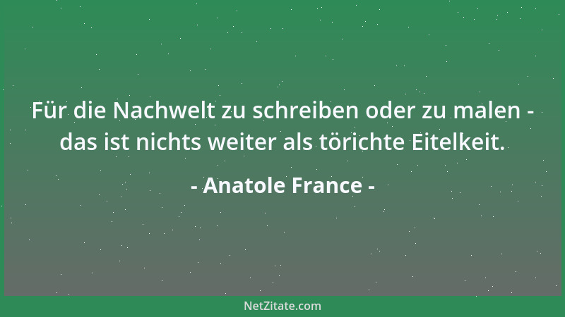 Anatole France - Für die Nachwelt zu schreiben oder zu malen - das ist nichts weiter als törichte Eitelkeit....
