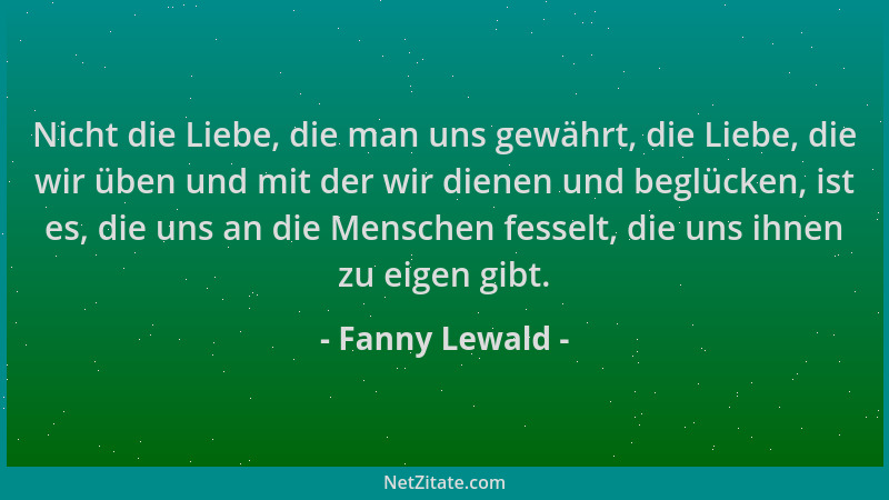 Fanny Lewald - Nicht die Liebe, die man uns gewährt, die Liebe, die wir üben und mit der wir dienen und beglücken, ist es,...
