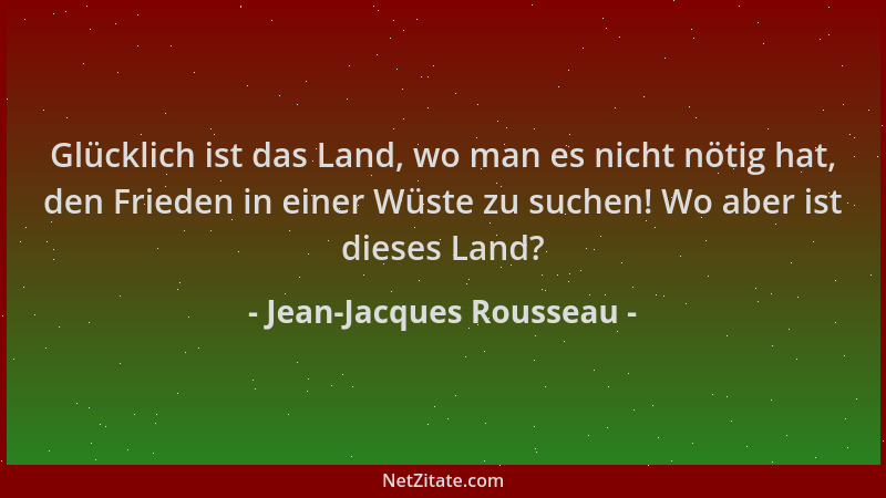Jean-Jacques Rousseau - Glücklich ist das Land, wo man es nicht nötig hat, den Frieden in einer Wüste zu suchen! Wo aber is...