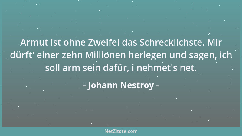 Johann Nestroy - Armut ist ohne Zweifel das Schrecklichste. Mir dürft ' einer zehn Millionen herlegen und sagen, ich soll ar...