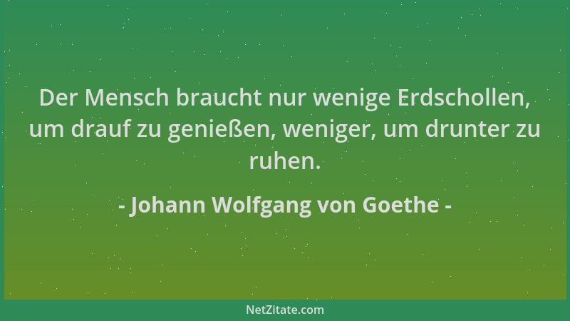 Johann Wolfgang von Goethe - Der Mensch braucht nur wenige Erdschollen, um drauf zu genießen, weniger, um drunter zu ruhen....