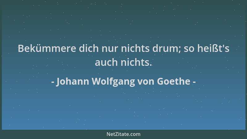 Johann Wolfgang von Goethe - Bekümmere dich nur nichts drum; so heißt 's auch nichts....