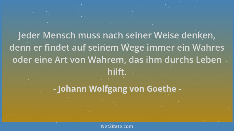 Johann Wolfgang von Goethe - Jeder Mensch muss nach seiner Weise denken, denn er findet auf seinem Wege immer ein Wahres od...