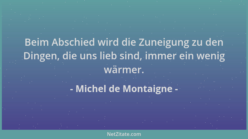Michel de Montaigne - Beim Abschied wird die Zuneigung zu den Dingen, die uns lieb sind, immer ein wenig wärmer....