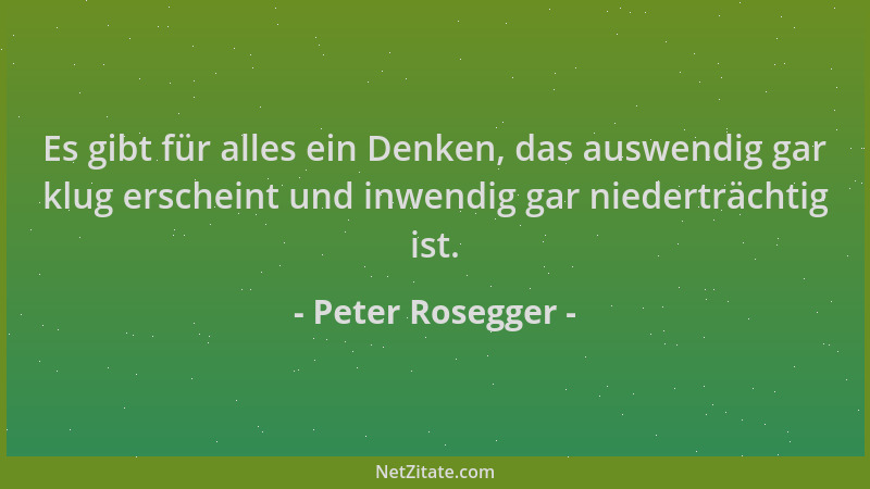 Peter Rosegger - Es gibt für alles ein Denken, das auswendig gar klug erscheint und inwendig gar niederträchtig ist....