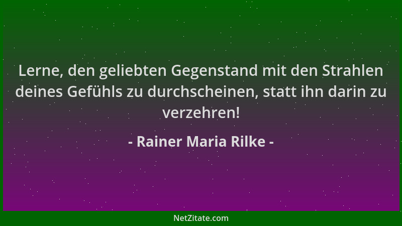 Rainer Maria Rilke - Lerne, den geliebten Gegenstand mit den Strahlen deines Gefühls zu durchscheinen, statt ihn darin zu v...