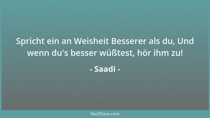 Saadi - Spricht ein an Weisheit Besserer als du, Und wenn du 's besser wüßtest, hör ihm zu!...