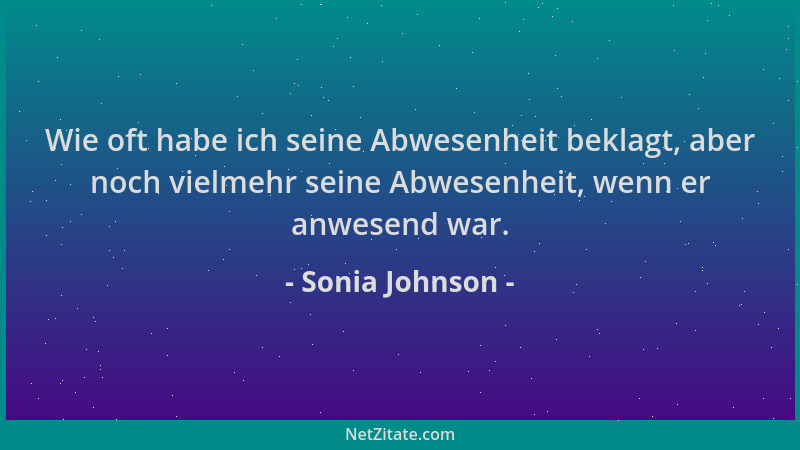 Sonia Johnson - Wie oft habe ich seine Abwesenheit beklagt, aber noch vielmehr seine Abwesenheit, wenn er anwesend war....