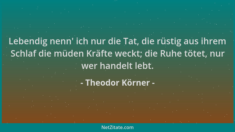 Theodor Körner - Lebendig nenn ' ich nur die Tat, die rüstig aus ihrem Schlaf die müden Kräfte weckt; die Ruhe tötet, nur we...