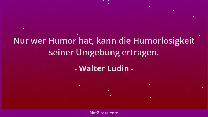Walter Ludin - Nur wer Humor hat, kann die Humorlosigkeit seiner Umgebung ertragen....