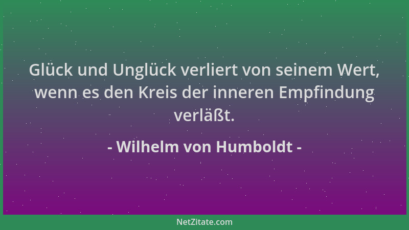 Wilhelm von Humboldt - Glück und Unglück verliert von seinem Wert, wenn es den Kreis der inneren Empfindung verläßt....