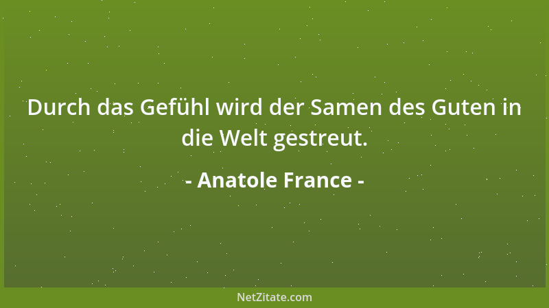 Anatole France - Durch das Gefühl wird der Samen des Guten in die Welt gestreut....