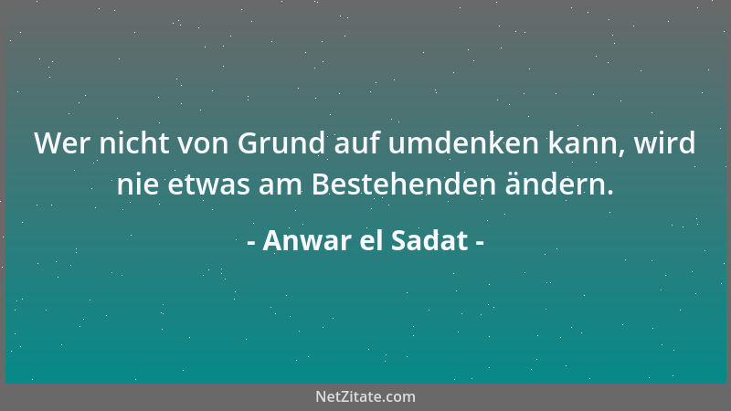 Anwar el Sadat - Wer nicht von Grund auf umdenken kann, wird nie etwas am Bestehenden ändern....