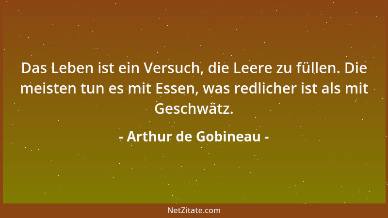 Arthur de Gobineau - Das Leben ist ein Versuch, die Leere zu füllen. Die meisten tun es mit Essen, was redlicher ist als mi...