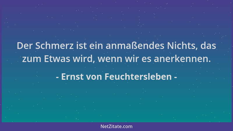 Ernst von Feuchtersleben - Der Schmerz ist ein anmaßendes Nichts, das zum Etwas wird, wenn wir es anerkennen....