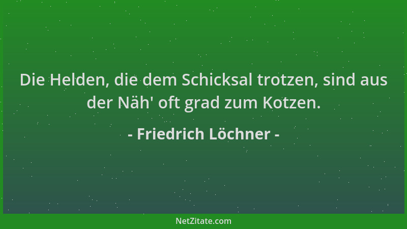 Friedrich Löchner - Die Helden, die dem Schicksal trotzen, sind aus der Näh ' oft grad zum Kotzen....