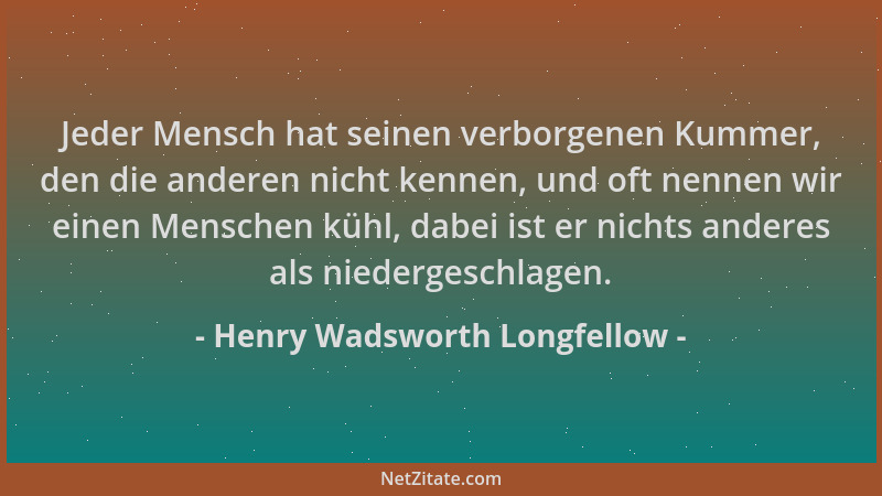 Henry Wadsworth Longfellow - Jeder Mensch hat seinen verborgenen Kummer, den die anderen nicht kennen, und oft nennen wir e...