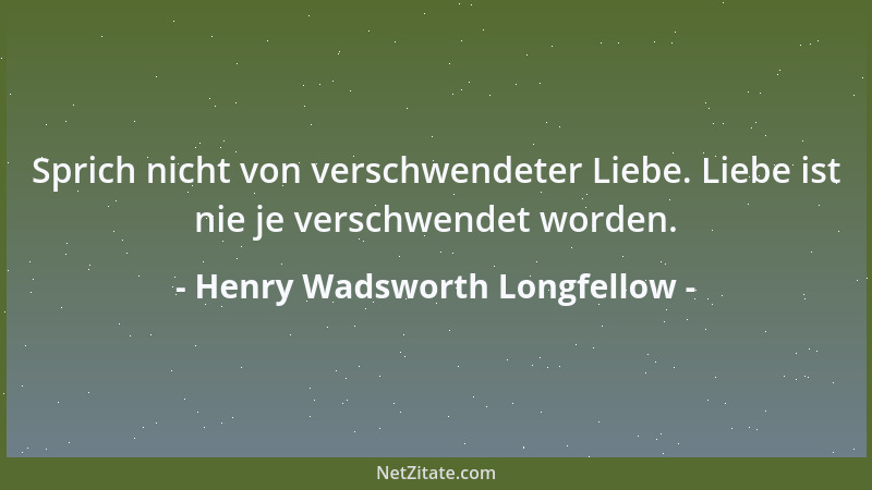 Henry Wadsworth Longfellow - Sprich nicht von verschwendeter Liebe. Liebe ist nie je verschwendet worden....