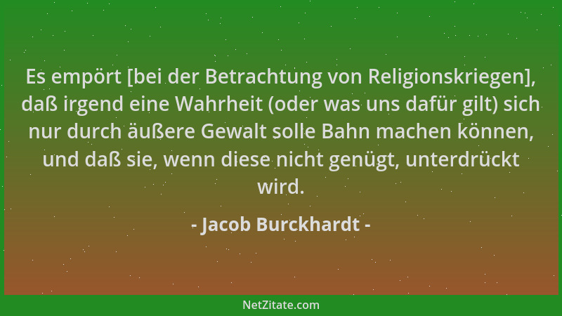Jacob Burckhardt - Es empört [bei der Betrachtung von Religionskriegen], daß irgend eine Wahrheit (oder was uns dafür gilt)...