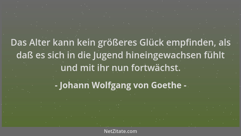 Johann Wolfgang von Goethe - Das Alter kann kein größeres Glück empfinden, als daß es sich in die Jugend hineingewachsen fü...