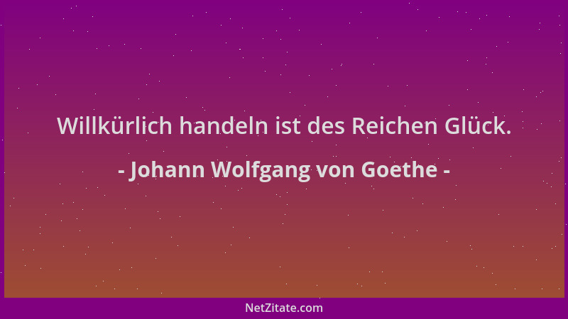 Johann Wolfgang von Goethe - Willkürlich handeln ist des Reichen Glück....