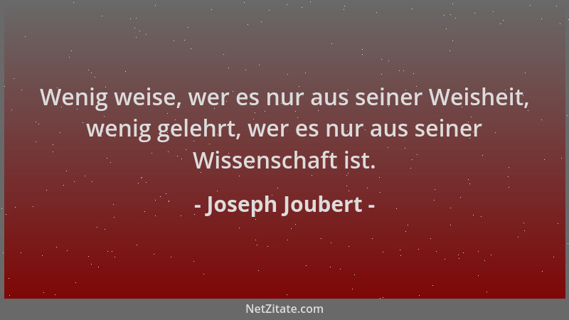 Joseph Joubert - Wenig weise, wer es nur aus seiner Weisheit, wenig gelehrt, wer es nur aus seiner Wissenschaft ist....