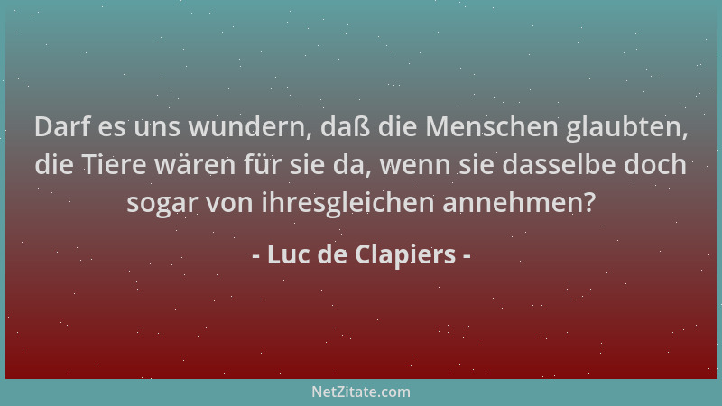 Luc de Clapiers - Darf es uns wundern, daß die Menschen glaubten, die Tiere wären für sie da, wenn sie dasselbe doch sogar...