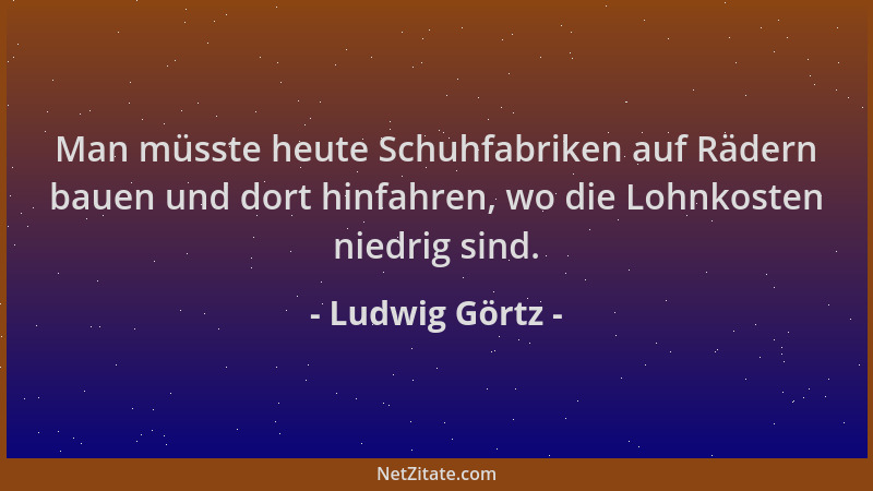 Ludwig Görtz - Man müsste heute Schuhfabriken auf Rädern bauen und dort hinfahren, wo die Lohnkosten niedrig sind....