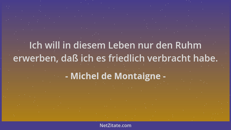 Michel de Montaigne - Ich will in diesem Leben nur den Ruhm erwerben, daß ich es friedlich verbracht habe....