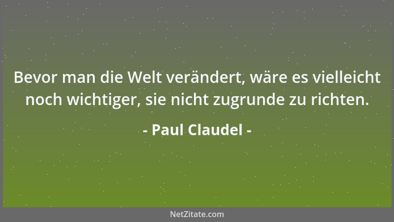 Paul Claudel - Bevor man die Welt verändert, wäre es vielleicht noch wichtiger, sie nicht zugrunde zu richten....