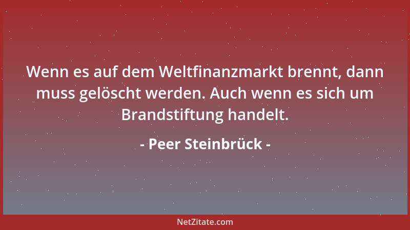 Peer Steinbrück - Wenn es auf dem Weltfinanzmarkt brennt, dann muss gelöscht werden. Auch wenn es sich um Brandstiftung han...