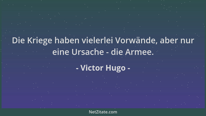 Victor Hugo - Die Kriege haben vielerlei Vorwände, aber nur eine Ursache - die Armee....