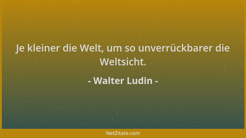 Walter Ludin - Je kleiner die Welt, um so unverrückbarer die Weltsicht....