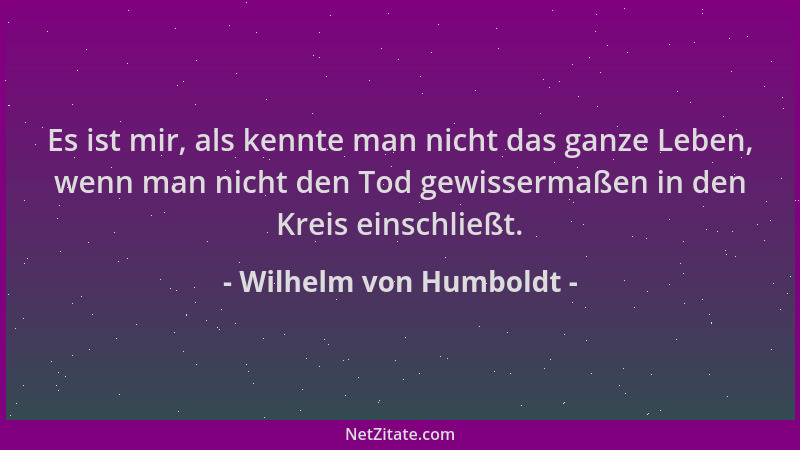 Wilhelm von Humboldt - Es ist mir, als kennte man nicht das ganze Leben, wenn man nicht den Tod gewissermaßen in den Kreis...
