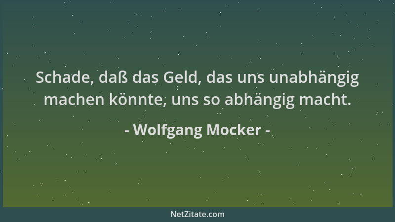 Wolfgang Mocker - Schade, daß das Geld, das uns unabhängig machen könnte, uns so abhängig macht....
