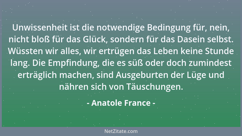 Anatole France - Unwissenheit ist die notwendige Bedingung für, nein, nicht bloß für das Glück, sondern für das Dasein selb...
