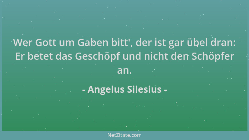 Angelus Silesius - Wer Gott um Gaben bitt ', der ist gar übel dran: Er betet das Geschöpf und nicht den Schöpfer an....