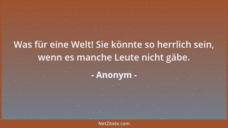 Anonym - Was für eine Welt! Sie könnte so herrlich sein, wenn es manche Leute nicht gäbe....