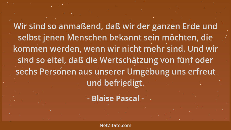 Blaise Pascal - Wir sind so anmaßend, daß wir der ganzen Erde und selbst jenen Menschen bekannt sein möchten, die kommen we...