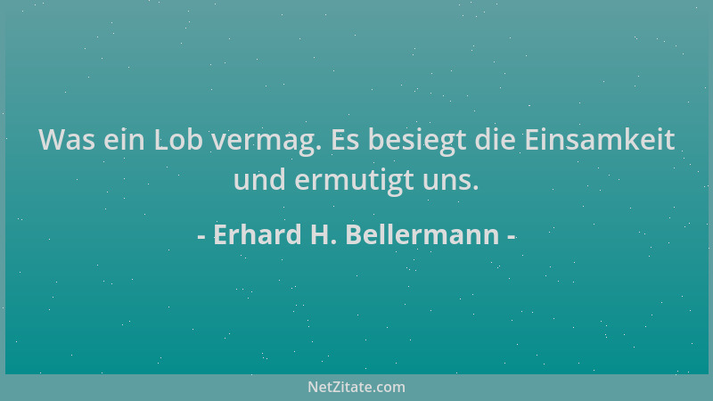 Erhard H. Bellermann - Was ein Lob vermag. Es besiegt die Einsamkeit und ermutigt uns....