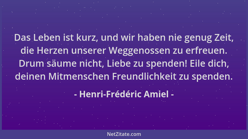 Henri-Frédéric Amiel - Das Leben ist kurz, und wir haben nie genug Zeit, die Herzen unserer Weggenossen zu erfreuen. Drum s...