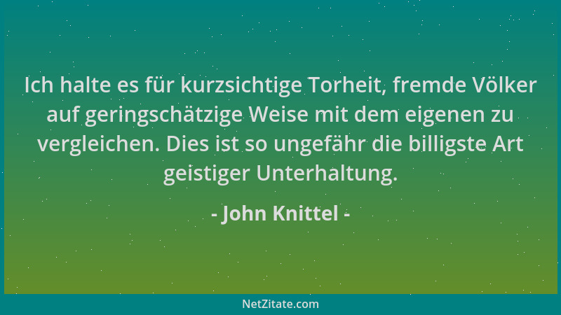 John Knittel - Ich halte es für kurzsichtige Torheit, fremde Völker auf geringschätzige Weise mit dem eigenen zu vergleiche...