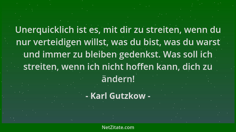 Karl Gutzkow - Unerquicklich ist es, mit dir zu streiten, wenn du nur verteidigen willst, was du bist, was du warst und imm...