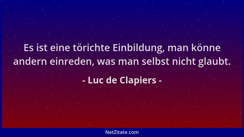 Luc de Clapiers - Es ist eine törichte Einbildung, man könne andern einreden, was man selbst nicht glaubt....
