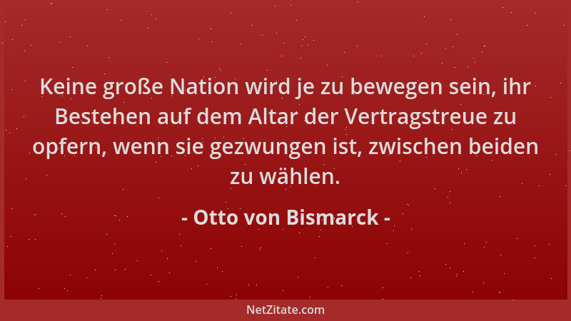 Otto von Bismarck - Keine große Nation wird je zu bewegen sein, ihr Bestehen auf dem Altar der Vertragstreue zu opfern, wen...