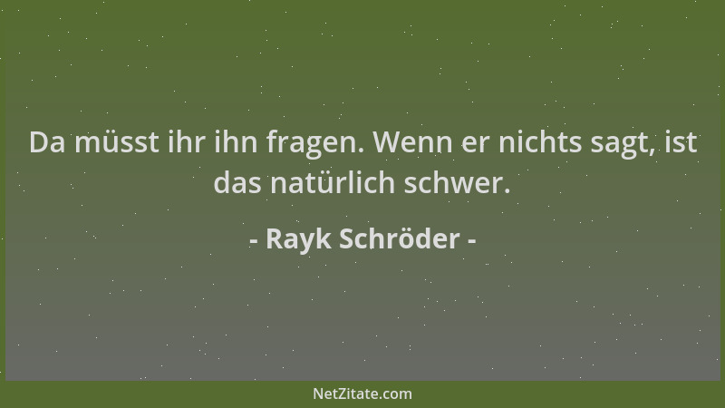 Rayk Schröder - Da müsst ihr ihn fragen. Wenn er nichts sagt, ist das natürlich schwer....