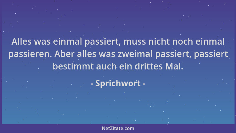 Sprichwort - Alles was einmal passiert, muss nicht noch einmal passieren. Aber alles was zweimal passiert, passiert bestimm...